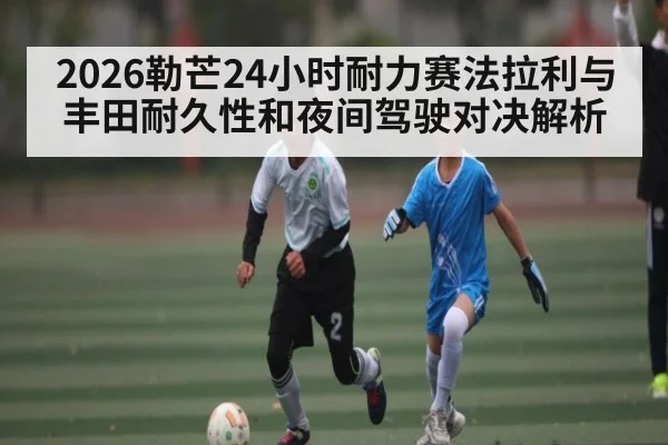 2026勒芒24小时耐力赛法拉利与丰田耐久性和夜间驾驶对决解析